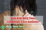 Sau hút thai có được tắm không? cần phải kiêng những gì?